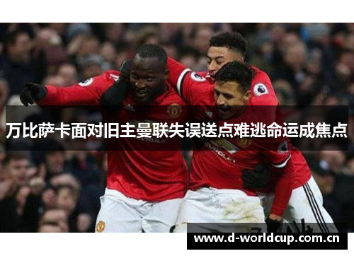 万比萨卡面对旧主曼联失误送点难逃命运成焦点 万比萨卡面对旧主曼联失误送点难逃命运成焦点